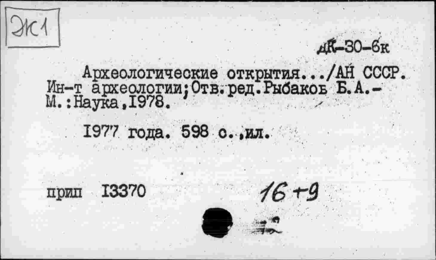 ﻿—	д&-30-6к
Археологические открытия.../АН СССР. Ин-т археологии:Отв.ред.Рыбаков Б.А.-М.: Наука»1978. г *	. >
1977 года. 598 о. »ил.
прил 13370	/£? -гЗ